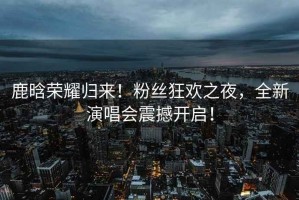 鹿晗榮耀歸來(lái)！粉絲狂歡之夜，全新演唱會(huì )震撼開(kāi)啟！