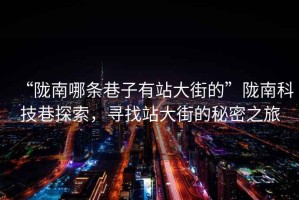 “隴南哪條巷子有站大街的”隴南科技巷探索，尋找站大街的秘密之旅