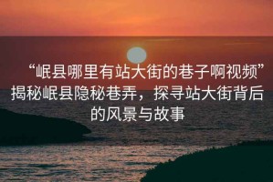 “岷縣哪里有站大街的巷子啊視頻”揭秘岷縣隱秘巷弄，探尋站大街背后的風(fēng)景與故事