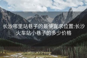 長(cháng)沙哪里站巷子的最便宜求位置:長(cháng)沙火車(chē)站小巷子的多少價(jià)格