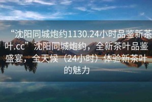 “沈陽(yáng)同城炮約1130.24小時(shí)品鑒新茶葉.cc”沈陽(yáng)同城炮約，全新茶葉品鑒盛宴，全天候（24小時(shí)）體驗新茶葉的魅力