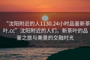 “沈陽(yáng)附近的人1130.24小時(shí)品鑒新茶葉.cc”沈陽(yáng)附近的人們，新茶葉的品鑒之旅與美景的交融時(shí)光