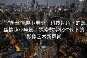 “黑絲情趣小電影”科技視角下的黑絲情趣小電影，探索數字化時(shí)代下的影像藝術(shù)新風(fēng)尚