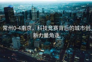常州0-4南京，科技競賽背后的城市創(chuàng  )新力量角逐