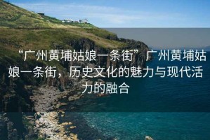 “廣州黃埔姑娘一條街”廣州黃埔姑娘一條街，歷史文化的魅力與現代活力的融合