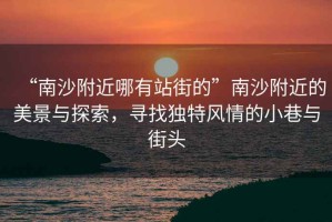 “南沙附近哪有站街的”南沙附近的美景與探索，尋找獨特風(fēng)情的小巷與街頭