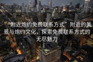 “附近炮約免費聯(lián)系方式”附近的美景與炮約文化，探索免費聯(lián)系方式的無(wú)盡魅力