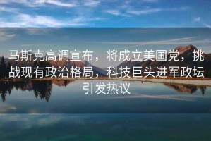 馬斯克高調宣布，將成立美國黨，挑戰現有政治格局，科技巨頭進(jìn)軍政壇引發(fā)熱議