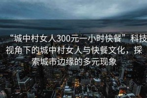 “城中村女人300元一小時(shí)快餐”科技視角下的城中村女人與快餐文化，探索城市邊緣的多元現象