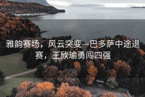 雅韻賽場(chǎng)，風(fēng)云突變—巴多薩中途退賽，王欣瑜勇闖四強