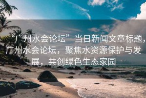 “廣州水會(huì )論壇”當日新聞文章標題，廣州水會(huì )論壇，聚焦水資源保護與發(fā)展，共創(chuàng  )綠色生態(tài)家園