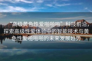 “高級黃色性愛(ài)啪啪啪”科技前沿，探索高級性愛(ài)體驗中的智能技術(shù)與黃色性愛(ài)啪啪啪的未來(lái)發(fā)展趨勢