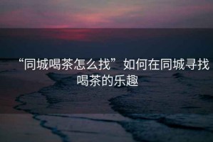 “同城喝茶怎么找”如何在同城尋找喝茶的樂(lè )趣