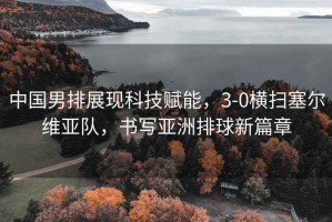 中國男排展現科技賦能，3-0橫掃塞爾維亞隊，書(shū)寫(xiě)亞洲排球新篇章