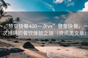 “贊皇快餐400一次vx”贊皇快餐，一次獨特的餐飲體驗之旅（資訊類(lèi)文章）