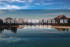 外交部回應中美領(lǐng)導人將會(huì )談，展現對話(huà)與合作新局面