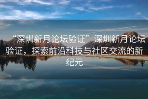 “深圳新月論壇驗證”深圳新月論壇驗證，探索前沿科技與社區交流的新紀元