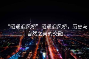 “昭通迎風(fēng)橋”昭通迎風(fēng)橋，歷史與自然之美的交融