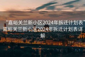 “嘉峪關(guān)蘭新小區2024年拆遷計劃表”嘉峪關(guān)蘭新小區2024年拆遷計劃表詳解