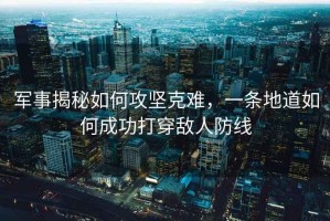 軍事揭秘如何攻堅克難，一條地道如何成功打穿敵人防線(xiàn)