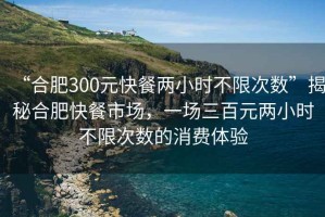 “合肥300元快餐兩小時(shí)不限次數”揭秘合肥快餐市場(chǎng)，一場(chǎng)三百元兩小時(shí)不限次數的消費體驗