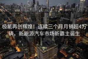 極氪再創(chuàng  )輝煌！連續三個(gè)月月銷(xiāo)超4萬(wàn)輛，新能源汽車(chē)市場(chǎng)新霸主誕生
