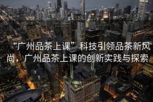 “廣州品茶上課”科技引領(lǐng)品茶新風(fēng)尚，廣州品茶上課的創(chuàng  )新實(shí)踐與探索