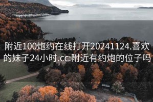 附近100炮約在線(xiàn)打開(kāi)20241124.喜歡的妹子24小時(shí).cc:附近有約炮的位子嗎