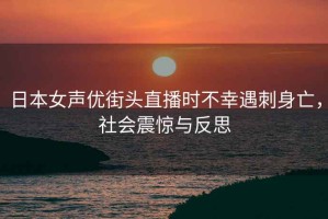 日本女聲優(yōu)街頭直播時(shí)不幸遇刺身亡，社會(huì )震驚與反思