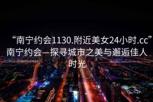 “南寧約會(huì )1130.附近美女24小時(shí).cc”南寧約會(huì )—探尋城市之美與邂逅佳人時(shí)光