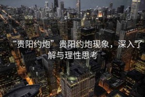 “貴陽(yáng)約炮”貴陽(yáng)約炮現象，深入了解與理性思考