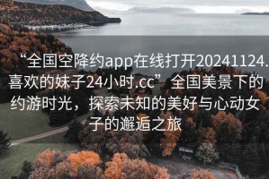 “全國空降約app在線(xiàn)打開(kāi)20241124.喜歡的妹子24小時(shí).cc”全國美景下的約游時(shí)光，探索未知的美好與心動(dòng)女子的邂逅之旅