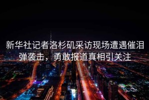 新華社記者洛杉磯采訪(fǎng)現場(chǎng)遭遇催淚彈襲擊，勇敢報道真相引關(guān)注