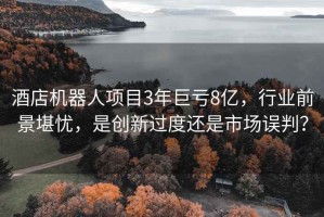 酒店機器人項目3年巨虧8億，行業(yè)前景堪憂(yōu)，是創(chuàng  )新過(guò)度還是市場(chǎng)誤判？