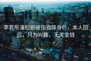 李若彤演短劇被指自降身價(jià)，本人回應，只為興趣，無(wú)關(guān)金錢(qián)