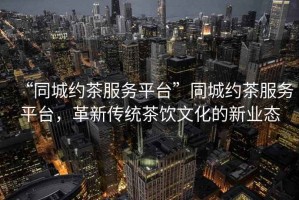 “同城約茶服務(wù)平臺”同城約茶服務(wù)平臺，革新傳統茶飲文化的新業(yè)態(tài)