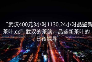 “武漢400元3小時(shí)1130.24小時(shí)品鑒新茶葉.cc”武漢的茶韻，品鑒新茶葉的日夜探尋