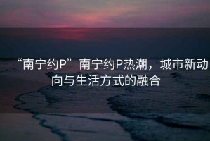 “南寧約P”南寧約P熱潮，城市新動(dòng)向與生活方式的融合
