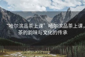 “哈爾濱品茶上課”哈爾濱品茶上課，茶的韻味與文化的傳承