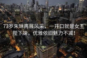 73歲朱琳再展風(fēng)采，一開(kāi)口就是女王陛下味，優(yōu)雅依舊魅力不減！