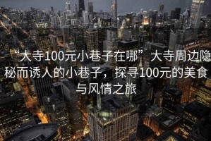 “大寺100元小巷子在哪”大寺周邊隱秘而誘人的小巷子，探尋100元的美食與風(fēng)情之旅