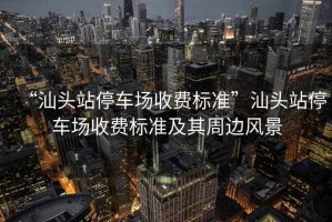 “汕頭站停車(chē)場(chǎng)收費標準”汕頭站停車(chē)場(chǎng)收費標準及其周邊風(fēng)景
