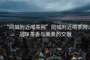 “同城附近喝茶網(wǎng)”同城附近喝茶網(wǎng)，品味茶香與美景的交融