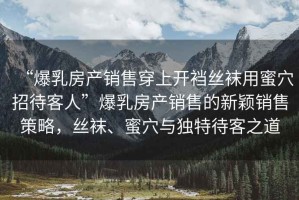 “爆乳房產(chǎn)銷(xiāo)售穿上開(kāi)襠絲襪用蜜穴招待客人”爆乳房產(chǎn)銷(xiāo)售的新穎銷(xiāo)售策略，絲襪、蜜穴與獨特待客之道