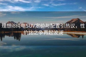 理想i8純電SUV定價(jià)與配置引熱議，性?xún)r(jià)比之爭再起波瀾