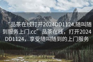 “品茶在線(xiàn)打開(kāi)2024DD1124.隨叫隨到服務(wù)上門(mén).cc”品茶在線(xiàn)，打開(kāi)2024DD1124，享受隨叫隨到的上門(mén)服務(wù)