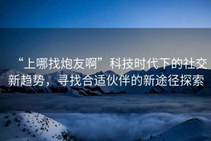 “上哪找炮友啊”科技時(shí)代下的社交新趨勢，尋找合適伙伴的新途徑探索