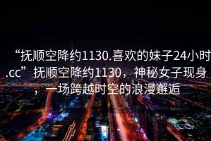 “撫順空降約1130.喜歡的妹子24小時(shí).cc”撫順空降約1130，神秘女子現身，一場(chǎng)跨越時(shí)空的浪漫邂逅