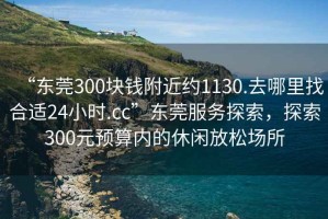 “東莞300塊錢(qián)附近約1130.去哪里找合適24小時(shí).cc”東莞服務(wù)探索，探索300元預算內的休閑放松場(chǎng)所