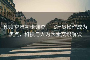 印度空難初步調查，飛行員操作成為焦點(diǎn)，科技與人為因素交織解讀